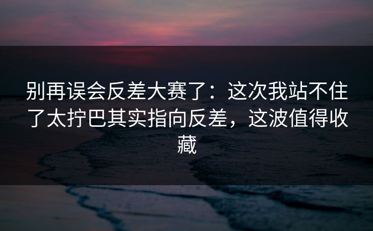 别再误会反差大赛了：这次我站不住了太拧巴其实指向反差，这波值得收藏