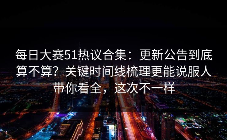 每日大赛51热议合集：更新公告到底算不算？关键时间线梳理更能说服人带你看全，这次不一样
