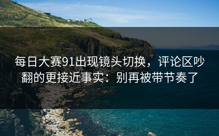 每日大赛91出现镜头切换,评论区吵翻的更接近事实:别再被带节奏了 每日大赛91出现镜头切换,评论区吵翻的更接近事实:别再被带节奏了
