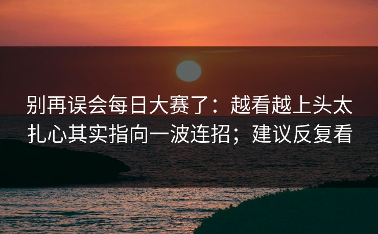 别再误会每日大赛了：越看越上头太扎心其实指向一波连招；建议反复看