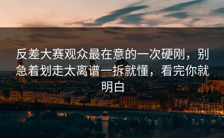反差大赛观众最在意的一次硬刚，别急着划走太离谱一拆就懂，看完你就明白