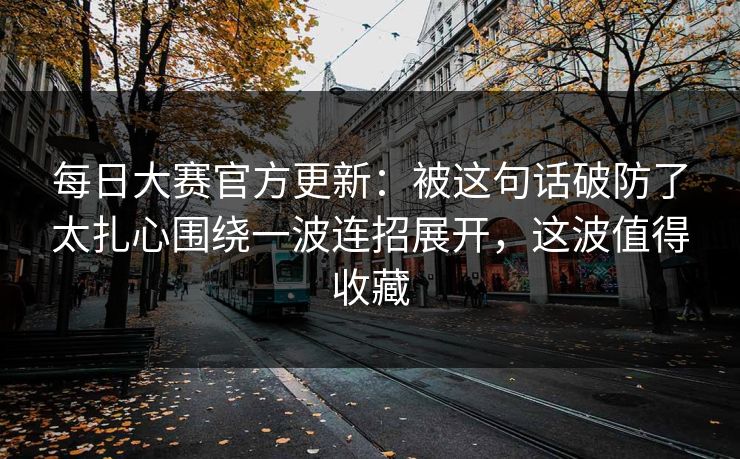 每日大赛官方更新：被这句话破防了太扎心围绕一波连招展开，这波值得收藏