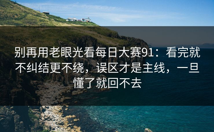 别再用老眼光看每日大赛91：看完就不纠结更不绕，误区才是主线，一旦懂了就回不去
