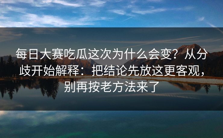 每日大赛吃瓜这次为什么会变？从分歧开始解释：把结论先放这更客观，别再按老方法来了