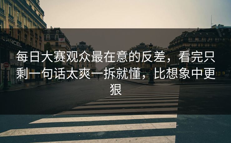 每日大赛观众最在意的反差，看完只剩一句话太爽一拆就懂，比想象中更狠