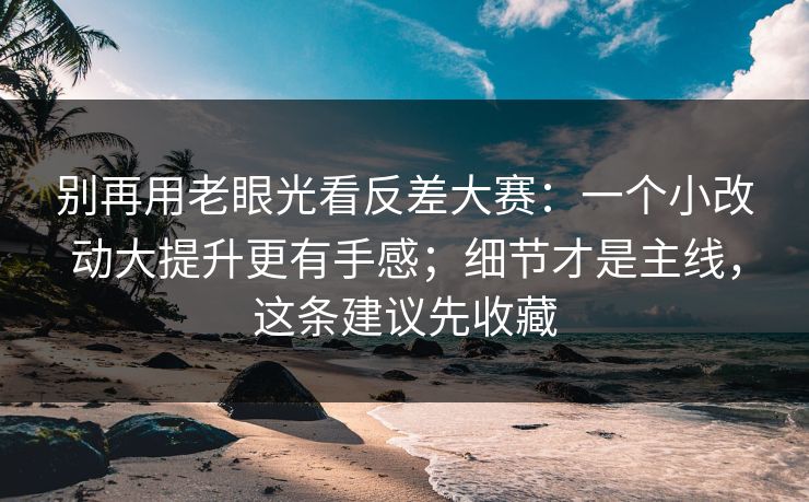 别再用老眼光看反差大赛：一个小改动大提升更有手感；细节才是主线，这条建议先收藏
