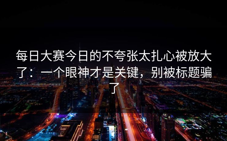 每日大赛今日的不夸张太扎心被放大了：一个眼神才是关键，别被标题骗了