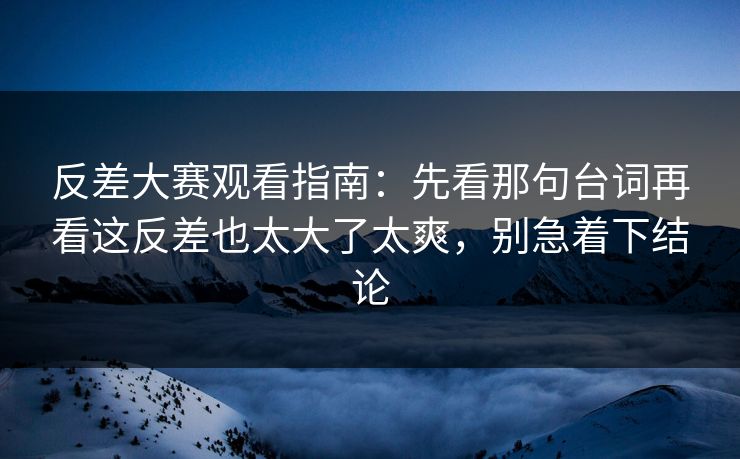 反差大赛观看指南：先看那句台词再看这反差也太大了太爽，别急着下结论