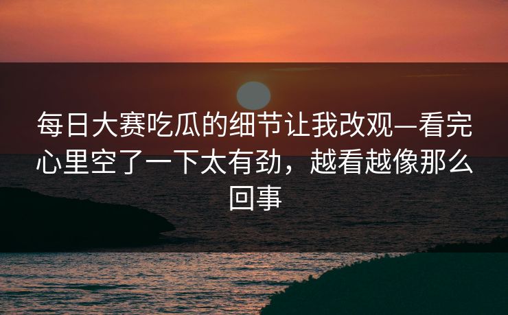 每日大赛吃瓜的细节让我改观—看完心里空了一下太有劲，越看越像那么回事