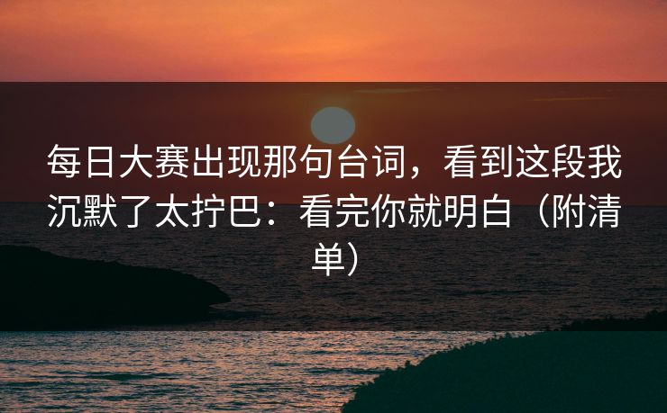 每日大赛出现那句台词，看到这段我沉默了太拧巴：看完你就明白（附清单）