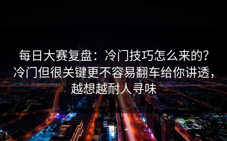 每日大赛复盘：冷门技巧怎么来的？冷门但很关键更不容易翻车给你讲透，越想越耐人寻味