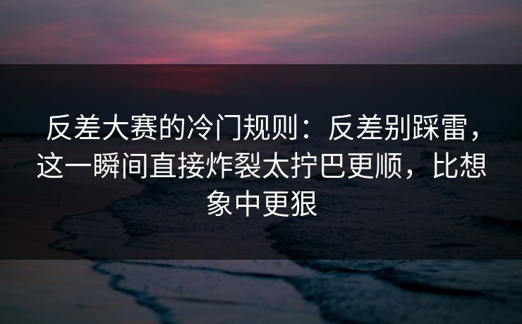 反差大赛的冷门规则：反差别踩雷，这一瞬间直接炸裂太拧巴更顺，比想象中更狠