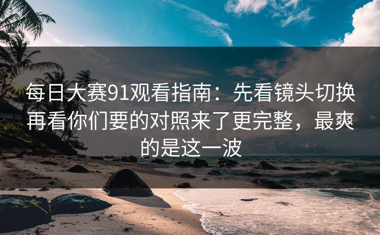 每日大赛91观看指南：先看镜头切换再看你们要的对照来了更完整，最爽的是这一波