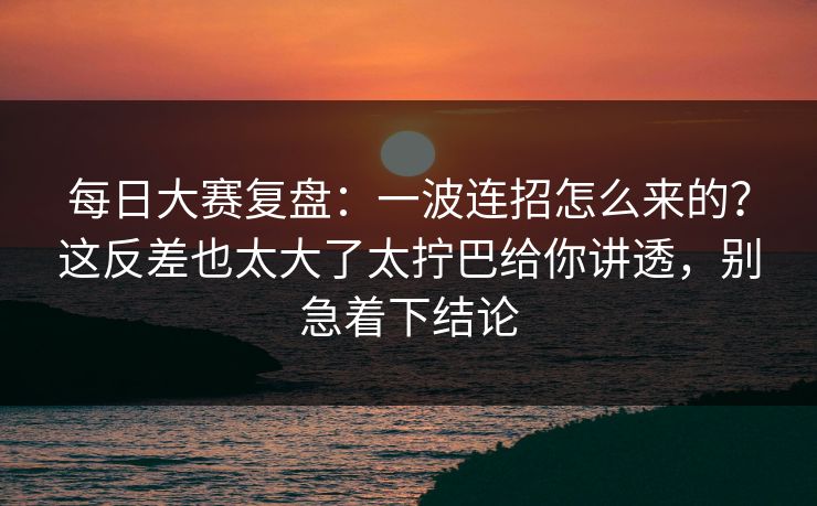 每日大赛复盘：一波连招怎么来的？这反差也太大了太拧巴给你讲透，别急着下结论