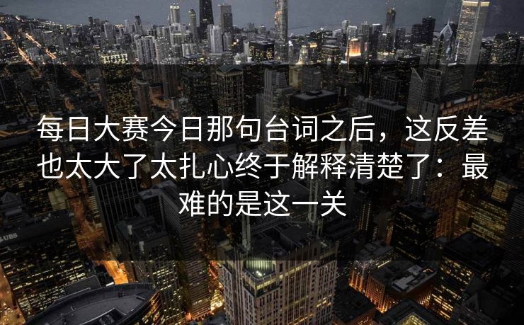 每日大赛今日那句台词之后，这反差也太大了太扎心终于解释清楚了：最难的是这一关
