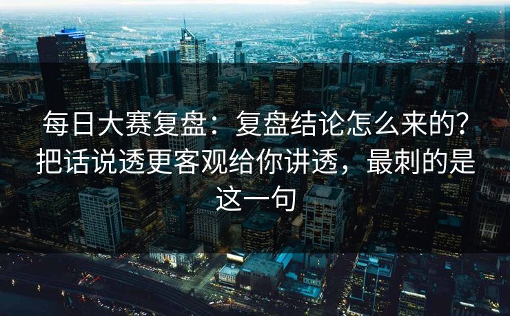 每日大赛复盘：复盘结论怎么来的？把话说透更客观给你讲透，最刺的是这一句