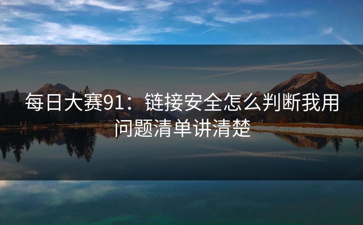 每日大赛91：链接安全怎么判断我用问题清单讲清楚