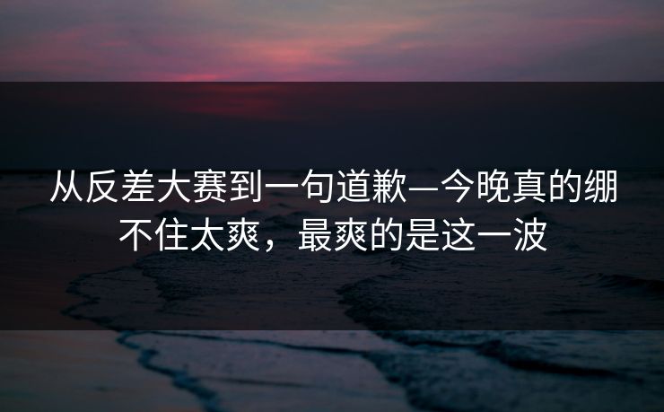 从反差大赛到一句道歉—今晚真的绷不住太爽，最爽的是这一波