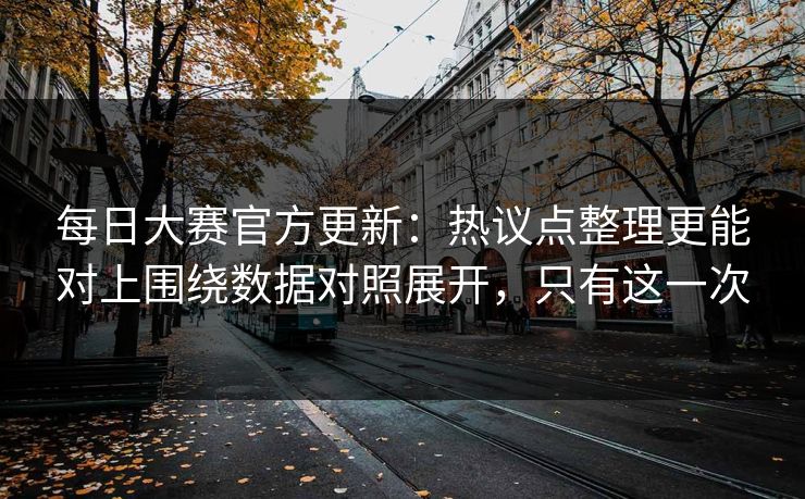 每日大赛官方更新：热议点整理更能对上围绕数据对照展开，只有这一次