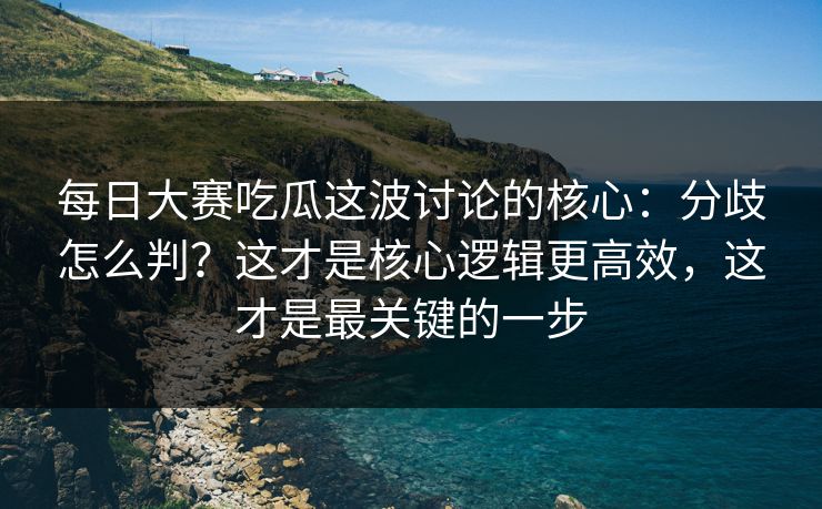 每日大赛吃瓜这波讨论的核心：分歧怎么判？这才是核心逻辑更高效，这才是最关键的一步