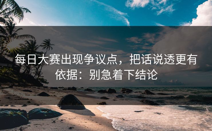 每日大赛出现争议点，把话说透更有依据：别急着下结论