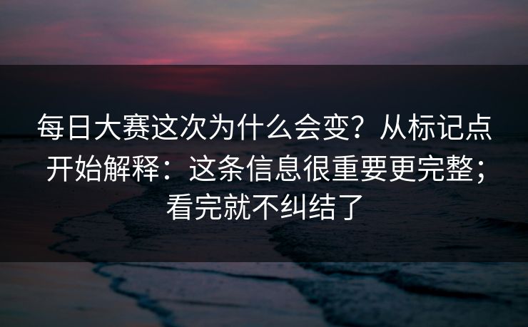 每日大赛这次为什么会变？从标记点开始解释：这条信息很重要更完整；看完就不纠结了