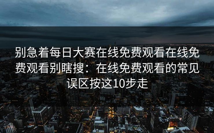 别急着每日大赛在线免费观看在线免费观看别瞎搜：在线免费观看的常见误区按这10步走