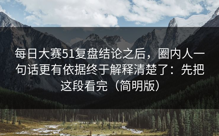 每日大赛51复盘结论之后，圈内人一句话更有依据终于解释清楚了：先把这段看完（简明版）