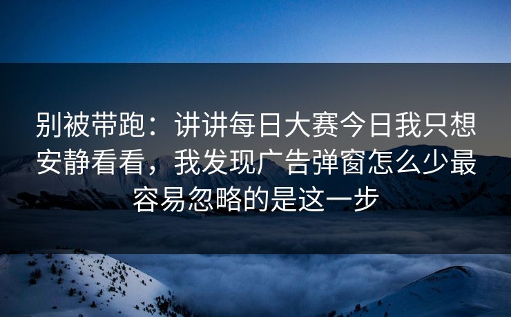 别被带跑：讲讲每日大赛今日我只想安静看看，我发现广告弹窗怎么少最容易忽略的是这一步