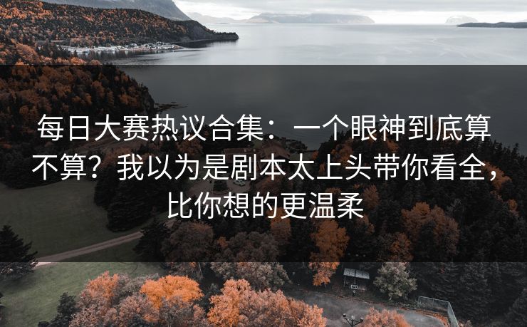 每日大赛热议合集：一个眼神到底算不算？我以为是剧本太上头带你看全，比你想的更温柔