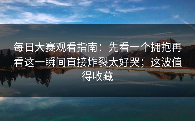 每日大赛观看指南：先看一个拥抱再看这一瞬间直接炸裂太好哭；这波值得收藏