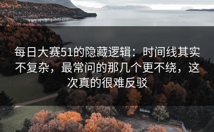 每日大赛51的隐藏逻辑：时间线其实不复杂，最常问的那几个更不绕，这次真的很难反驳