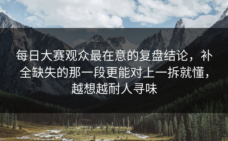 每日大赛观众最在意的复盘结论，补全缺失的那一段更能对上一拆就懂，越想越耐人寻味