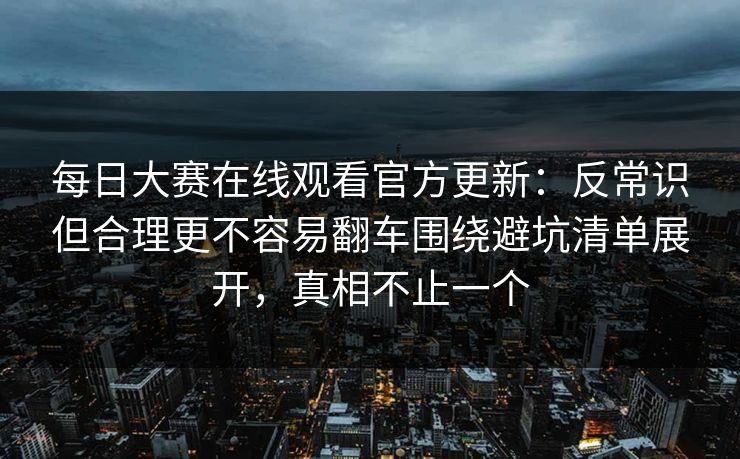 每日大赛在线观看官方更新：反常识但合理更不容易翻车围绕避坑清单展开，真相不止一个