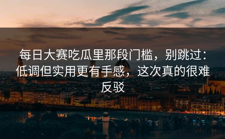 每日大赛吃瓜里那段门槛，别跳过：低调但实用更有手感，这次真的很难反驳