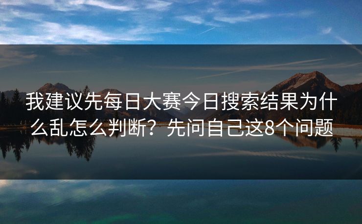 我建议先每日大赛今日搜索结果为什么乱怎么判断？先问自己这8个问题
