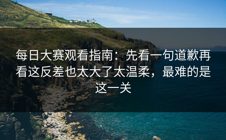 每日大赛观看指南：先看一句道歉再看这反差也太大了太温柔，最难的是这一关