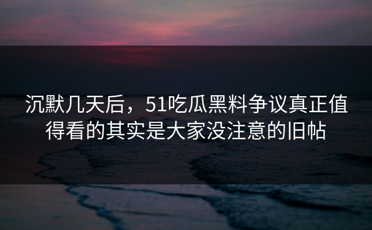 沉默几天后，51吃瓜黑料争议真正值得看的其实是大家没注意的旧帖