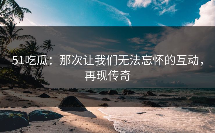 51吃瓜：那次让我们无法忘怀的互动，再现传奇